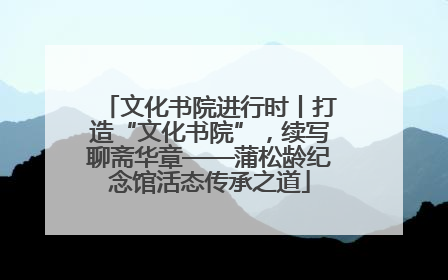 文化书院进行时丨打造“文化书院”，续写聊斋华章——蒲松龄纪念馆活态传承之道