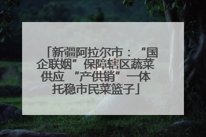 新疆阿拉尔市：“国企联姻”保障辖区蔬菜供应 “产供销”一体托稳市民菜篮子