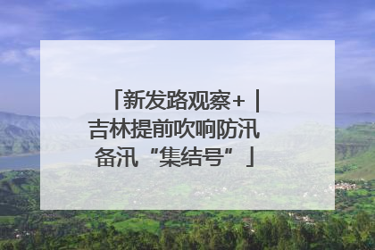 新发路观察+｜吉林提前吹响防汛备汛“集结号”