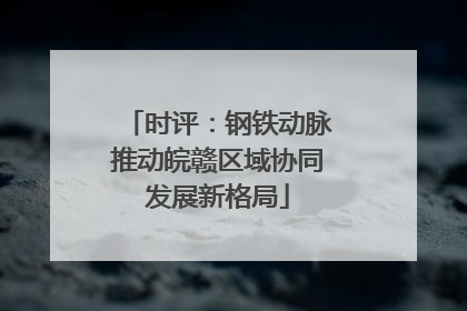 时评：钢铁动脉推动皖赣区域协同发展新格局