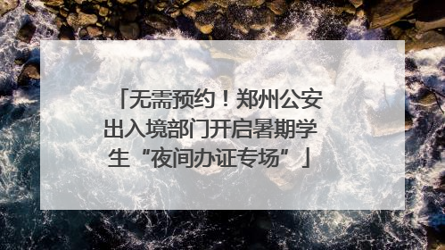 无需预约！郑州公安出入境部门开启暑期学生“夜间办证专场”