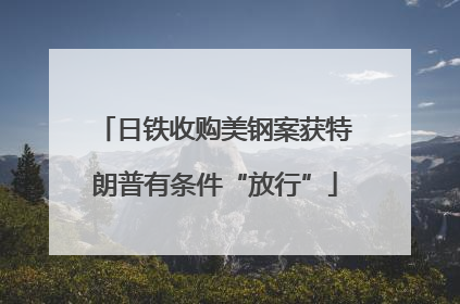 日铁收购美钢案获特朗普有条件“放行”