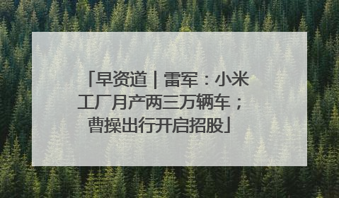 早资道｜雷军：小米工厂月产两三万辆车；曹操出行开启招股