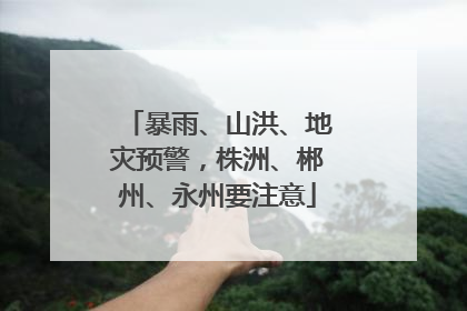 暴雨、山洪、地灾预警，株洲、郴州、永州要注意