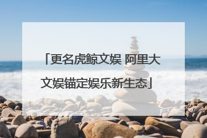 更名虎鲸文娱 阿里大文娱锚定娱乐新生态