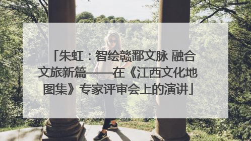 朱虹：智绘赣鄱文脉 融合文旅新篇——在《江西文化地图集》专家评审会上的演讲