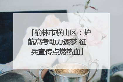 榆林市横山区：护航高考助力逐梦 征兵宣传点燃热血