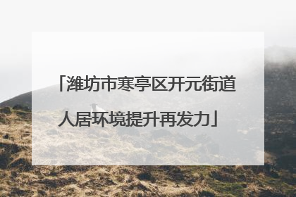 潍坊市寒亭区开元街道人居环境提升再发力