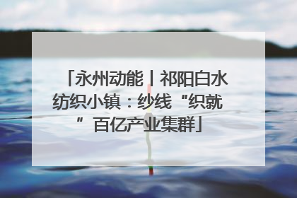 永州动能丨祁阳白水纺织小镇：纱线“织就”百亿产业集群
