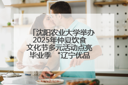 沈阳农业大学举办2025年仲夏饮食文化节多元活动点亮毕业季 “辽宁优品”进校园首站启动