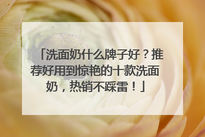 洗面奶什么牌子好？推荐好用到惊艳的十款洗面奶，热销不踩雷！
