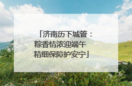 济南历下城管：粽香情浓迎端午 精细保障护安宁