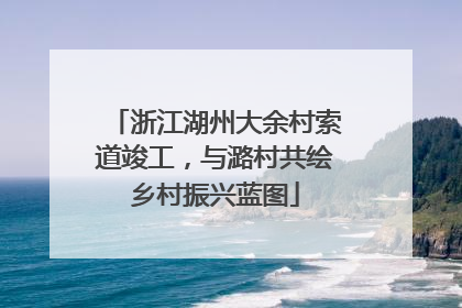 浙江湖州大余村索道竣工，与潞村共绘乡村振兴蓝图