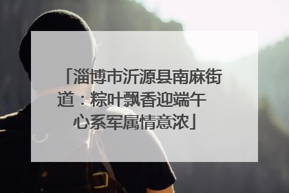 淄博市沂源县南麻街道：粽叶飘香迎端午 心系军属情意浓