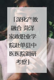 深化产教融合 菏泽家政职业学院赴单县中医医院调研考察
