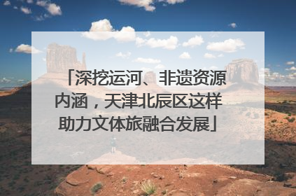 深挖运河、非遗资源内涵，天津北辰区这样助力文体旅融合发展