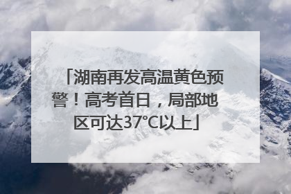 湖南再发高温黄色预警！高考首日，局部地区可达37℃以上