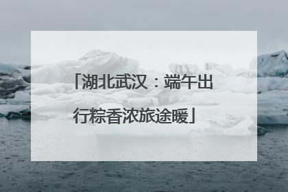 湖北武汉：端午出行粽香浓旅途暖