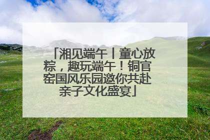湘见端午丨童心放粽，趣玩端午！铜官窑国风乐园邀你共赴亲子文化盛宴