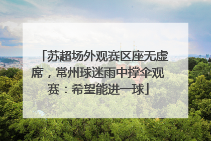苏超场外观赛区座无虚席，常州球迷雨中撑伞观赛：希望能进一球