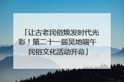 让古老民俗焕发时代光彩！第二十一届吴地端午民俗文化活动开幕