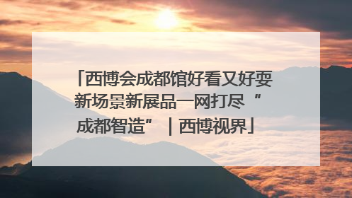 西博会成都馆好看又好耍 新场景新展品一网打尽“成都智造”｜西博视界