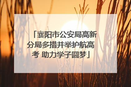 襄阳市公安局高新分局多措并举护航高考 助力学子圆梦