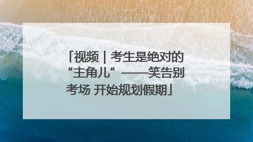视频｜考生是绝对的“主角儿”——笑告别考场 开始规划假期
