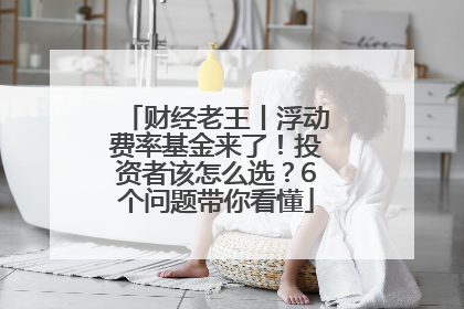 财经老王丨浮动费率基金来了！投资者该怎么选？6个问题带你看懂