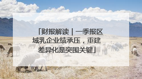财报解读｜一季报区域乳企业绩承压，重建差异化是突围关键