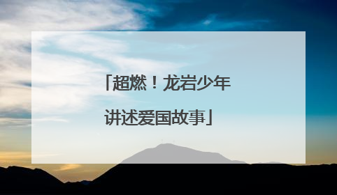 超燃！龙岩少年讲述爱国故事