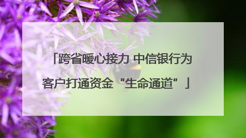 跨省暖心接力 中信银行为客户打通资金“生命通道”