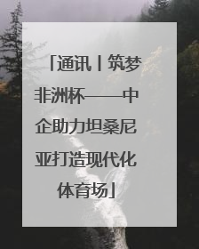 通讯丨筑梦非洲杯——中企助力坦桑尼亚打造现代化体育场