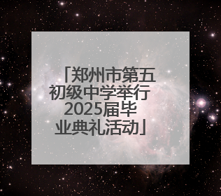 郑州市第五初级中学举行2025届毕业典礼活动