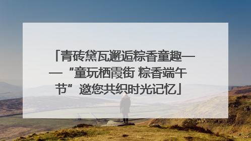 青砖黛瓦邂逅粽香童趣——“童玩栖霞街 粽香端午节”邀您共织时光记忆