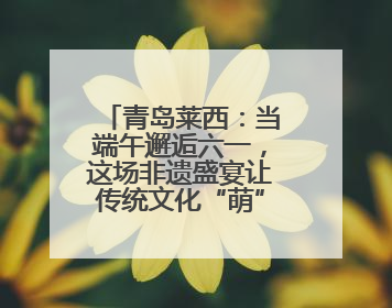 青岛莱西：当端午邂逅六一，这场非遗盛宴让传统文化“萌”出新花样！