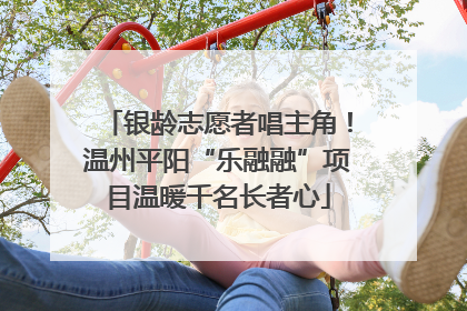 银龄志愿者唱主角！温州平阳“乐融融”项目温暖千名长者心