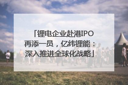 锂电企业赴港IPO再添一员，亿纬锂能：深入推进全球化战略