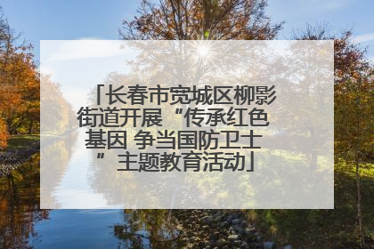 长春市宽城区柳影街道开展“传承红色基因 争当国防卫士”主题教育活动