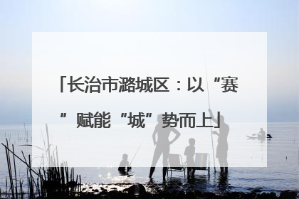 长治市潞城区：以“赛”赋能“城”势而上