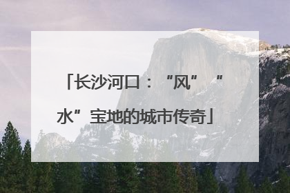 长沙河口：“风”“水”宝地的城市传奇