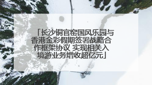 长沙铜官窑国风乐园与香港金彩假期签署战略合作框架协议 实现相关入境游业务增收超亿元