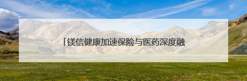 镁信健康加速保险与医药深度融合，满足居民未来保障的新需求
