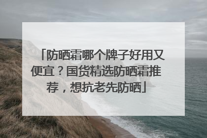 防晒霜哪个牌子好用又便宜？国货精选防晒霜推荐，想抗老先防晒