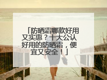 防晒霜哪款好用又实惠？十大公认好用的防晒霜，便宜又安全！