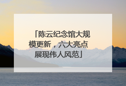 陈云纪念馆大规模更新，六大亮点展现伟人风范