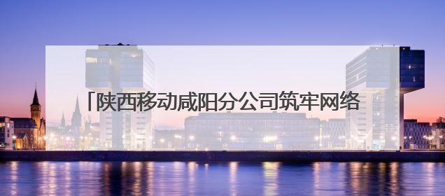 陕西移动咸阳分公司筑牢网络安全防线守护人民数字生活