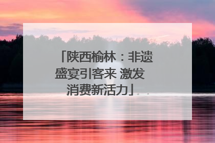 陕西榆林：非遗盛宴引客来 激发消费新活力