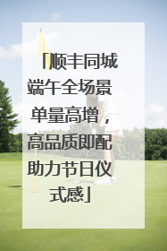 顺丰同城端午全场景单量高增，高品质即配助力节日仪式感