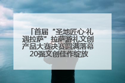 首届“圣地匠心·礼遇拉萨”拉萨游礼文创产品大赛决赛圆满落幕 20强文创佳作绽放雪域文化魅力